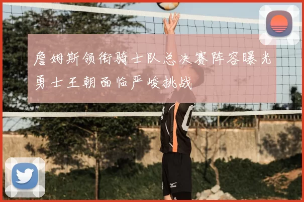 詹姆斯领衔骑士队总决赛阵容曝光勇士王朝面临严峻挑战