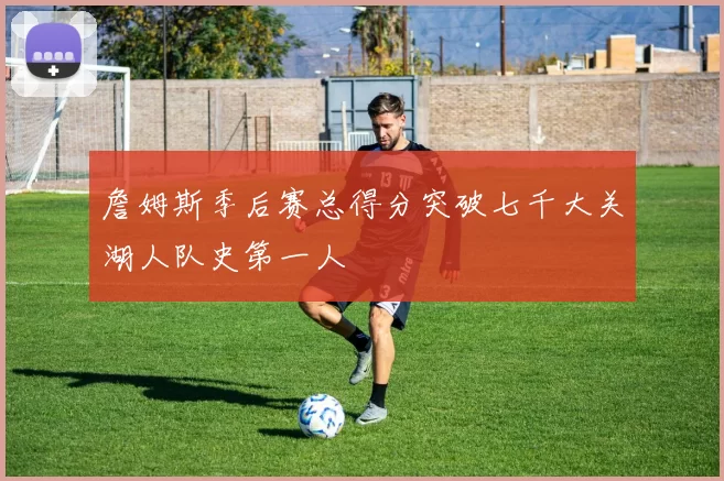 詹姆斯季后赛总得分突破七千大关湖人队史第一人