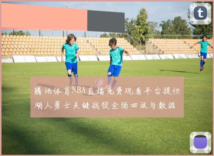 腾讯体育NBA直播免费观看平台提供湖人勇士关键战役全场回放与数据统计