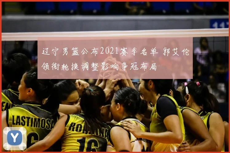 辽宁男篮公布2021赛季名单 郭艾伦领衔轮换调整影响争冠布局
