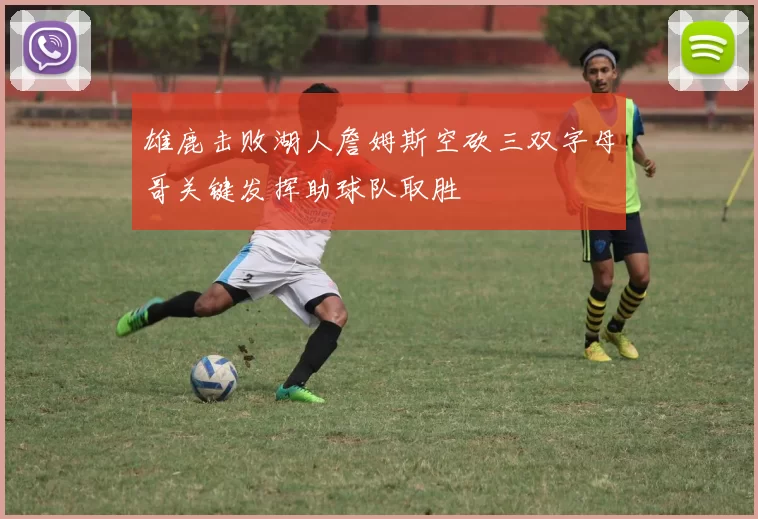 雄鹿击败湖人詹姆斯空砍三双字母哥关键发挥助球队取胜