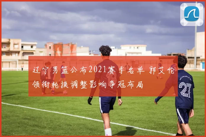 辽宁男篮公布2021赛季名单 郭艾伦领衔轮换调整影响争冠布局