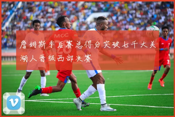 詹姆斯季后赛总得分突破七千大关湖人晋级西部决赛